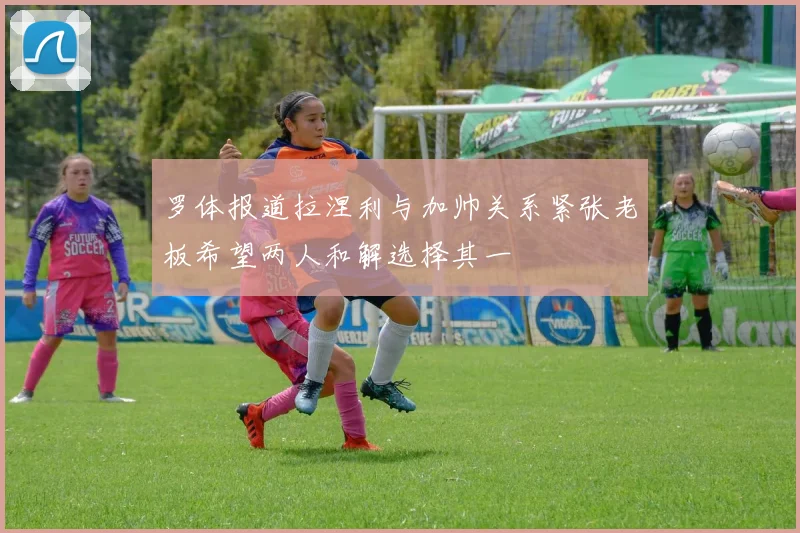 罗体报道拉涅利与加帅关系紧张老板希望两人和解选择其一