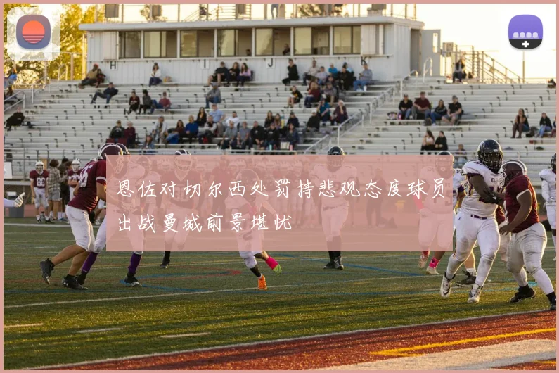 恩佐对切尔西处罚持悲观态度球员出战曼城前景堪忧