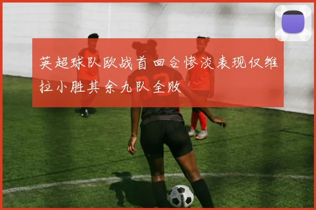 英超球队欧战首回合惨淡表现仅维拉小胜其余九队全败