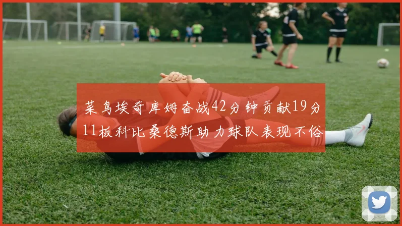 菜鸟埃奇库姆奋战42分钟贡献19分11板科比桑德斯助力球队表现不俗