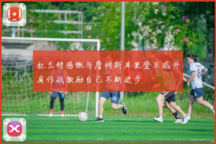 杜兰特感慨与詹姆斯库里登东威并肩作战激励自己不断进步