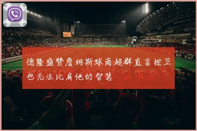 德隆盛赞詹姆斯球商超群直言控卫也无法比肩他的智慧
