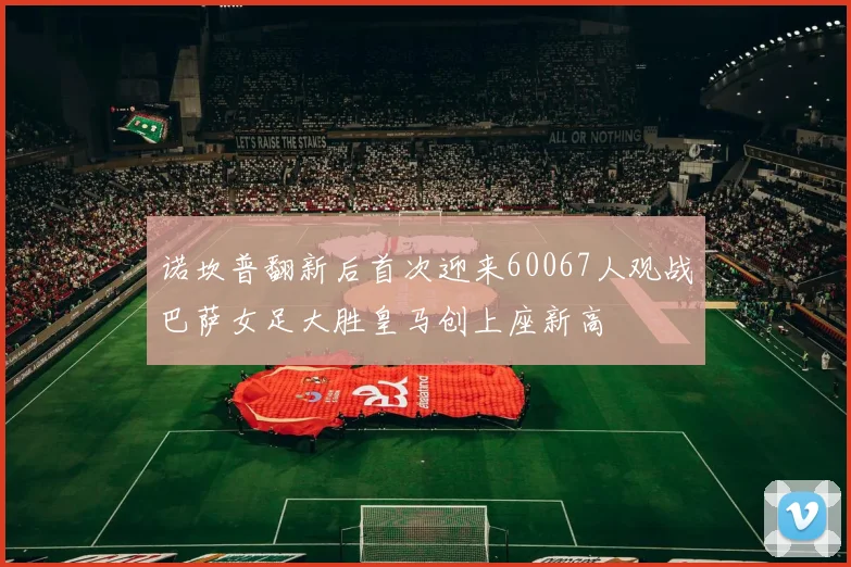 诺坎普翻新后首次迎来60067人观战巴萨女足大胜皇马创上座新高