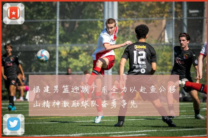 福建男篮迎战广东全力以赴鱼公移山精神激励球队奋勇争先