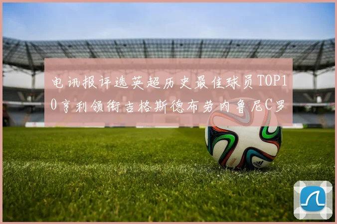 电讯报评选英超历史最佳球员TOP10亨利领衔吉格斯德布劳内鲁尼C罗萨拉赫等入围