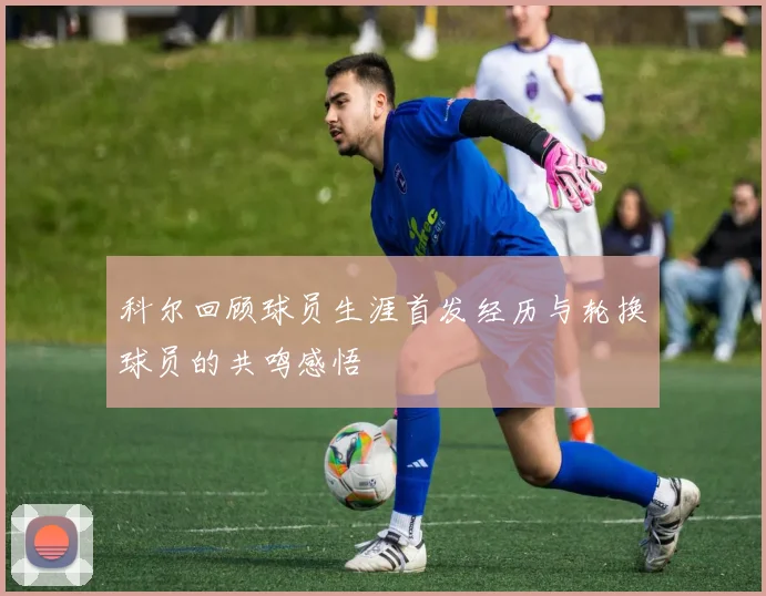 科尔回顾球员生涯首发经历与轮换球员的共鸣感悟