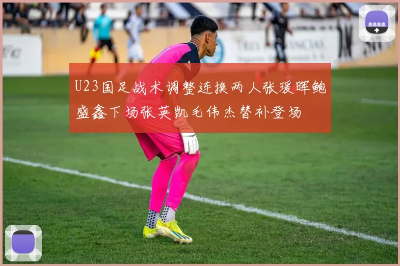 U23国足战术调整连换两人张瑗晖鲍盛鑫下场张英凯毛伟杰替补登场
