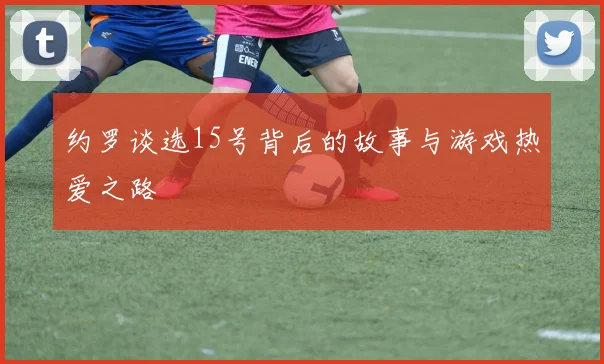 约罗谈选15号背后的故事与游戏热爱之路