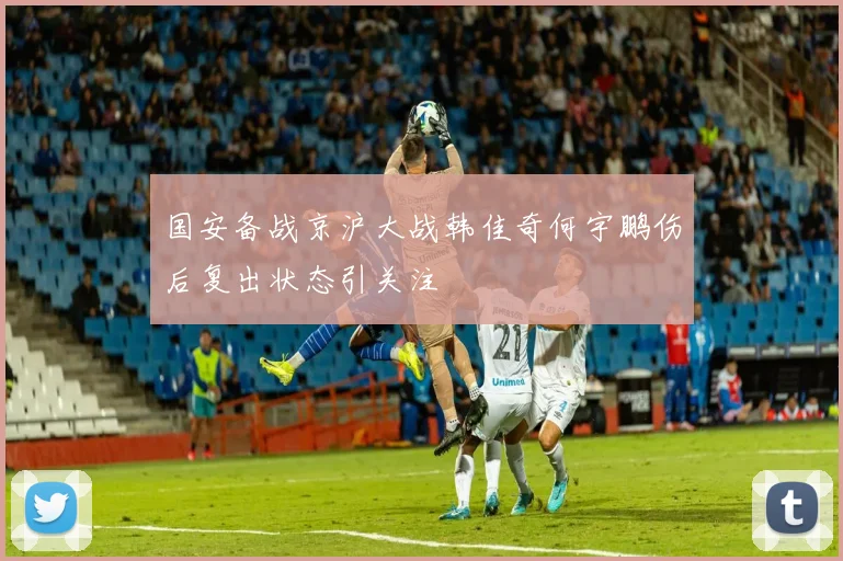 国安备战京沪大战韩佳奇何宇鹏伤后复出状态引关注