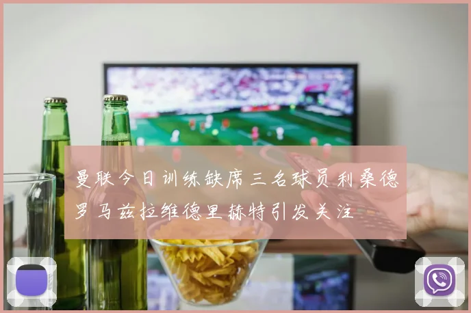 曼联今日训练缺席三名球员利桑德罗马兹拉维德里赫特引发关注