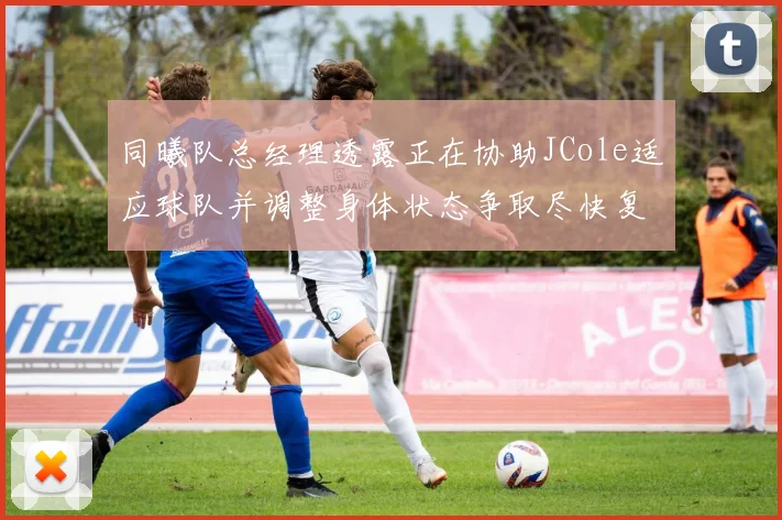 同曦队总经理透露正在协助JCole适应球队并调整身体状态争取尽快复出比赛