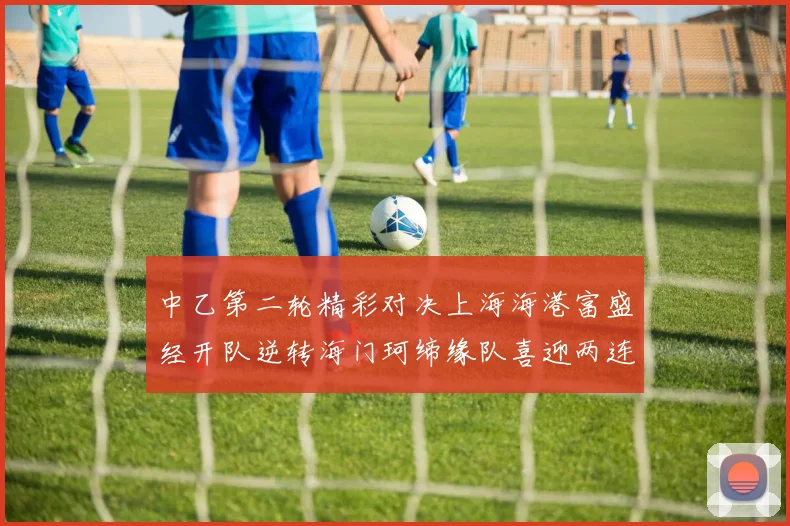 中乙第二轮精彩对决上海海港富盛经开队逆转海门珂缔缘队喜迎两连胜