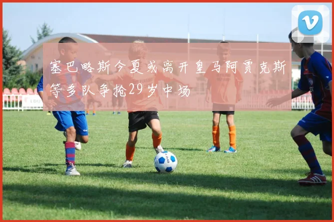 塞巴略斯今夏或离开皇马阿贾克斯等多队争抢29岁中场