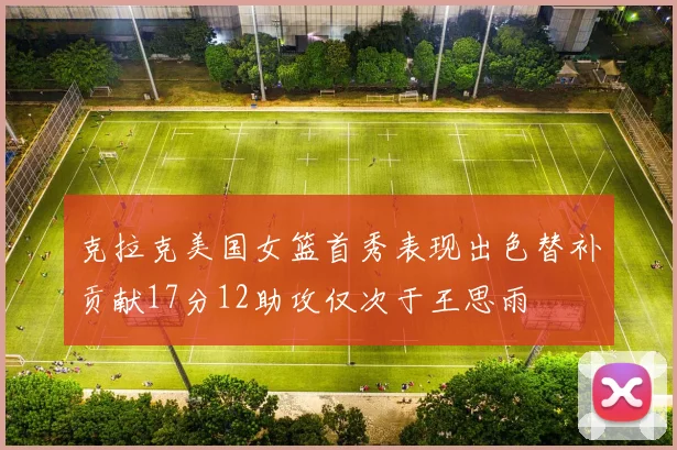 克拉克美国女篮首秀表现出色替补贡献17分12助攻仅次于王思雨