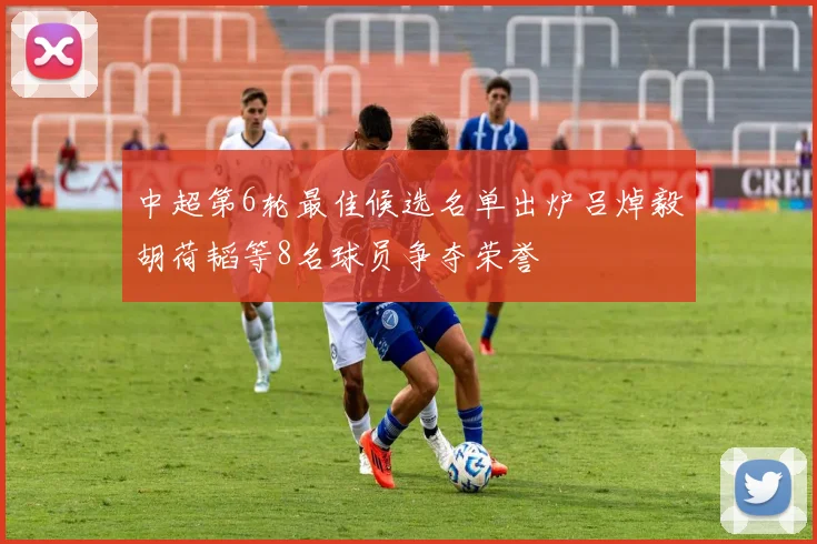 中超第6轮最佳候选名单出炉吕焯毅胡荷韬等8名球员争夺荣誉