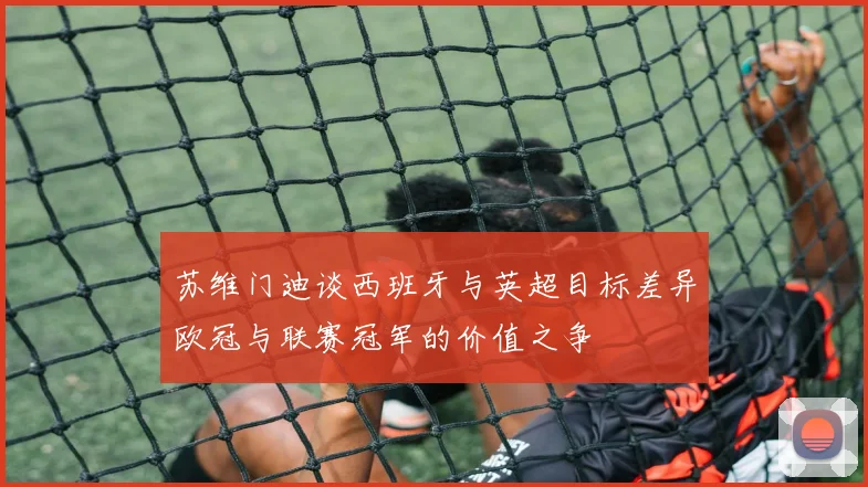 苏维门迪谈西班牙与英超目标差异欧冠与联赛冠军的价值之争