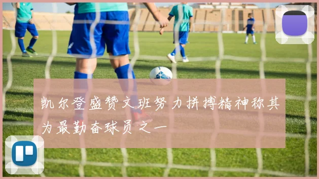 凯尔登盛赞文班努力拼搏精神称其为最勤奋球员之一