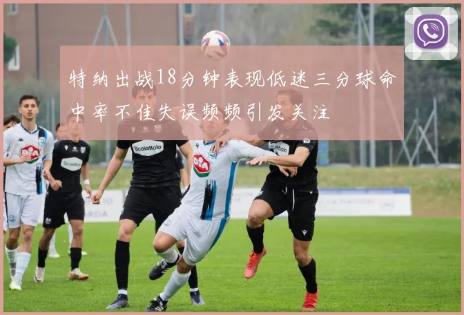 特纳出战18分钟表现低迷三分球命中率不佳失误频频引发关注