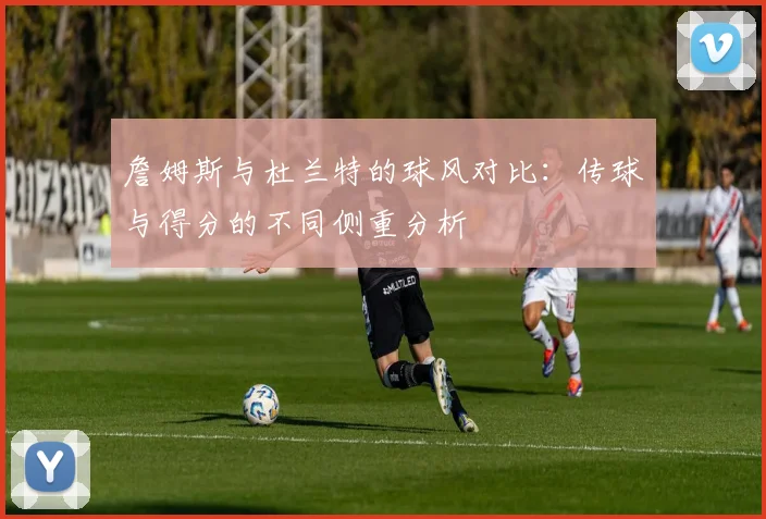 詹姆斯与杜兰特的球风对比:传球与得分的不同侧重分析