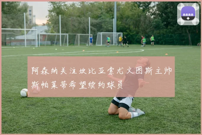 阿森纳关注坎比亚索尤文图斯主帅斯帕莱蒂希望续约球员