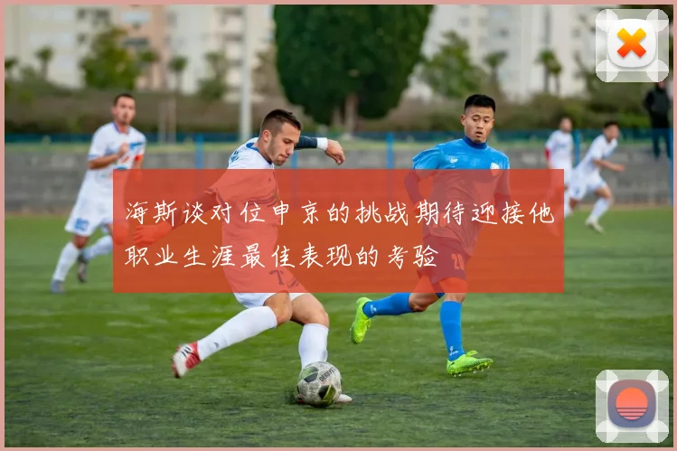 海斯谈对位申京的挑战期待迎接他职业生涯最佳表现的考验