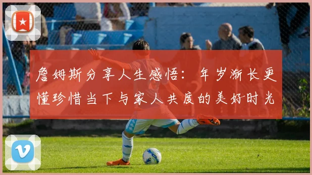 詹姆斯分享人生感悟:年岁渐长更懂珍惜当下与家人共度的美好时光
