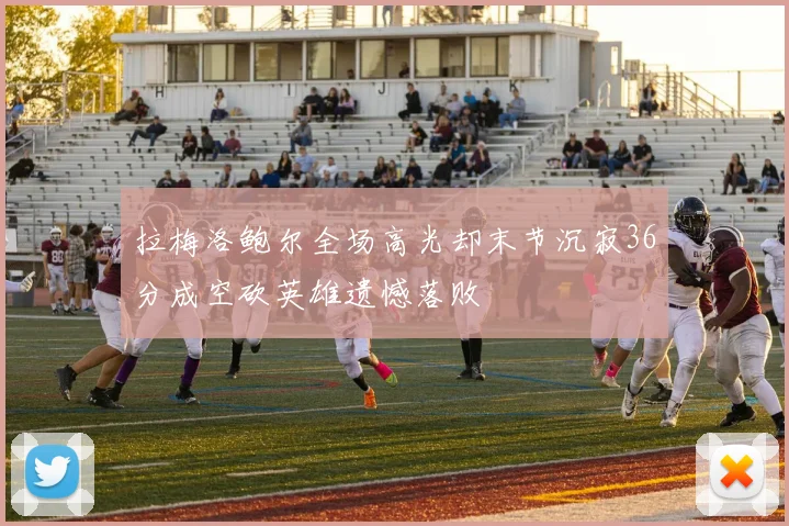 拉梅洛鲍尔全场高光却末节沉寂36分成空砍英雄遗憾落败
