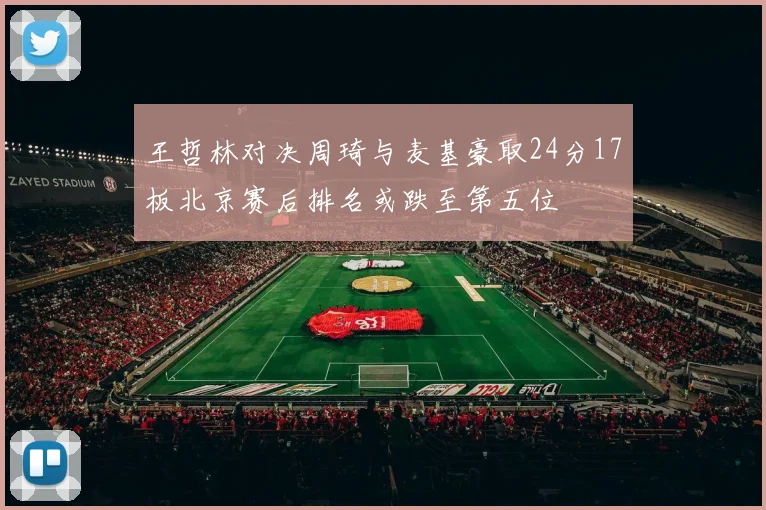 王哲林对决周琦与麦基豪取24分17板北京赛后排名或跌至第五位