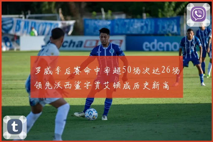 罗威季后赛命中率超50场次达26场领先沃西鲨字贾艾顿成历史新高