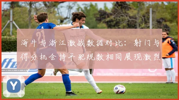 海牛与浙江激战数据对比：射门与得分机会持平犯规数相同展现激烈竞争