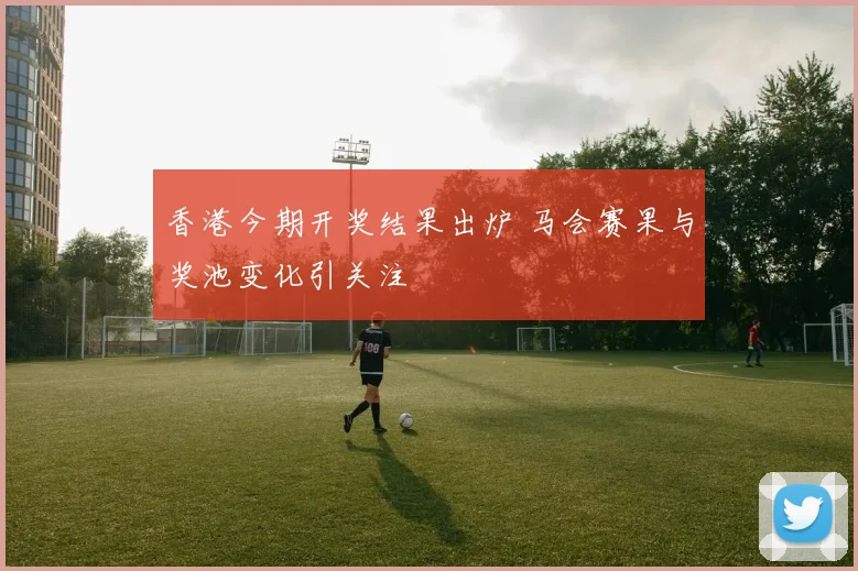 香港今期开奖结果出炉 马会赛果与奖池变化引关注