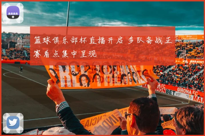 篮球俱乐部杯直播开启 多队备战正赛看点集中呈现