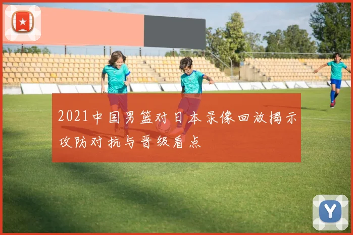 2021中国男篮对日本录像回放揭示攻防对抗与晋级看点