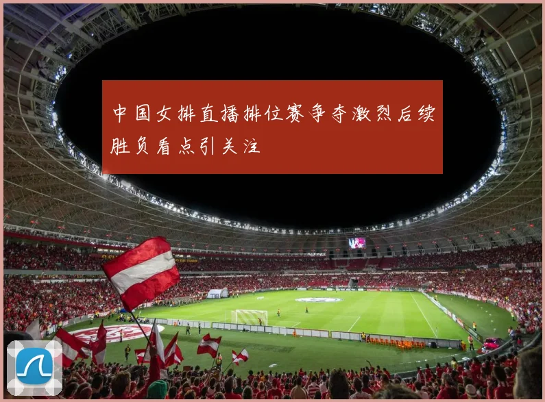 中国女排直播排位赛争夺激烈后续胜负看点引关注