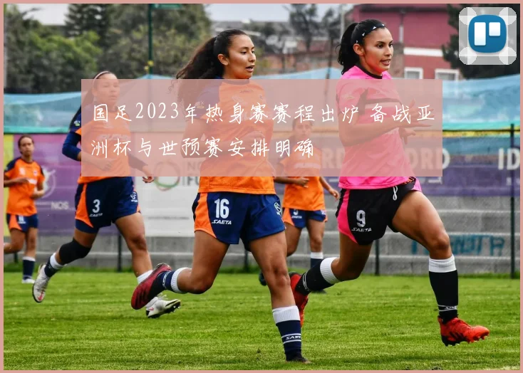 国足2023年热身赛赛程出炉 备战亚洲杯与世预赛安排明确