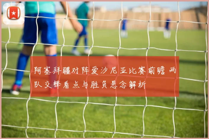 阿塞拜疆对阵爱沙尼亚比赛前瞻 两队交锋看点与胜负悬念解析