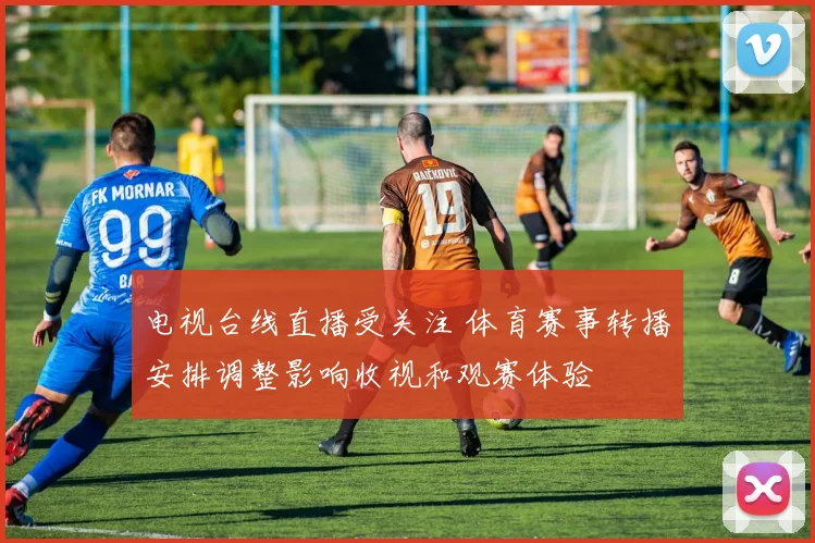 电视台线直播受关注 体育赛事转播安排调整影响收视和观赛体验