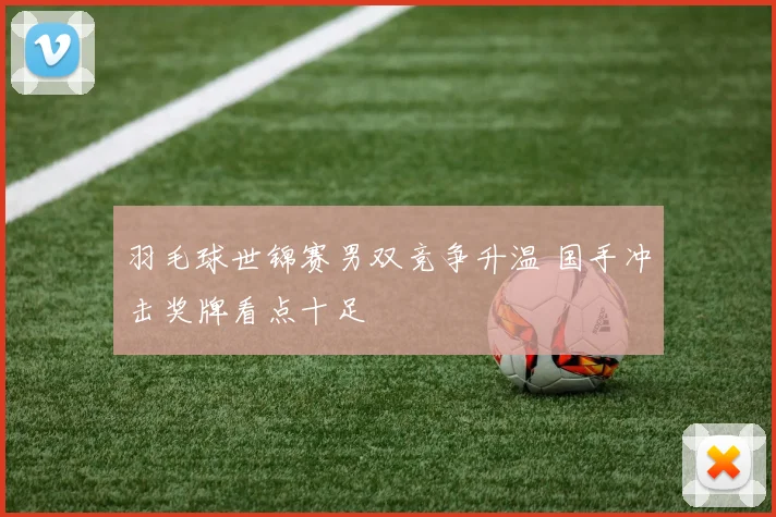 羽毛球世锦赛男双竞争升温 国手冲击奖牌看点十足