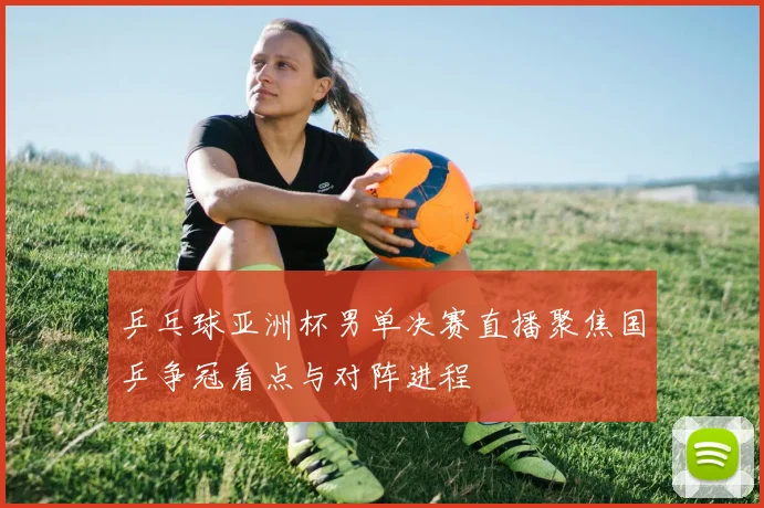 乒乓球亚洲杯男单决赛直播聚焦国乒争冠看点与对阵进程