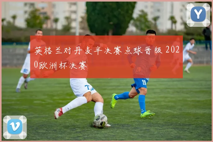 英格兰对丹麦半决赛点球晋级 2020欧洲杯决赛