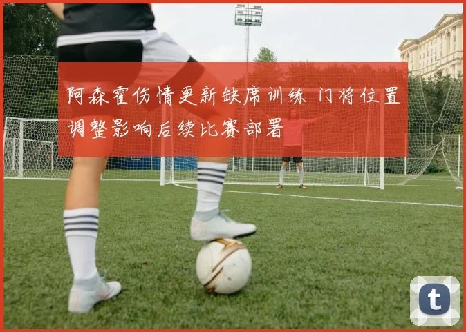 阿森霍伤情更新缺席训练 门将位置调整影响后续比赛部署