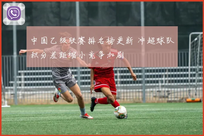 中国乙级联赛排名榜更新 冲超球队积分差距缩小竞争加剧