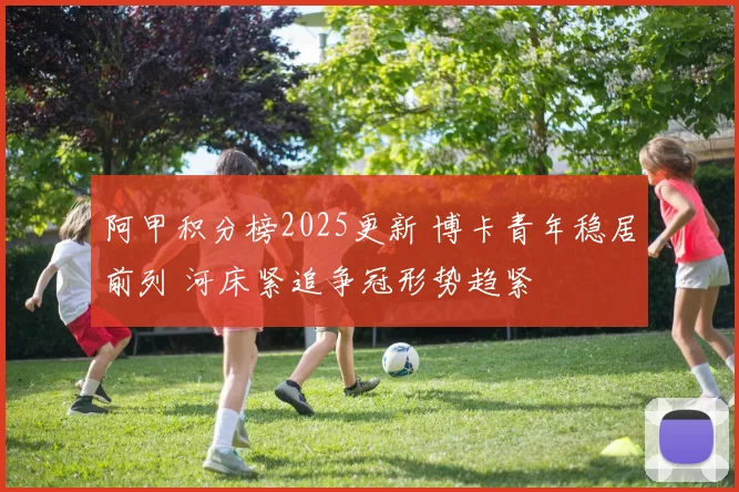 阿甲积分榜2025更新 博卡青年稳居前列 河床紧追争冠形势趋紧