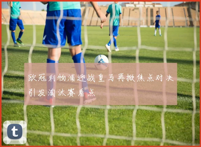 欧冠利物浦迎战皇马再掀焦点对决引发淘汰赛看点