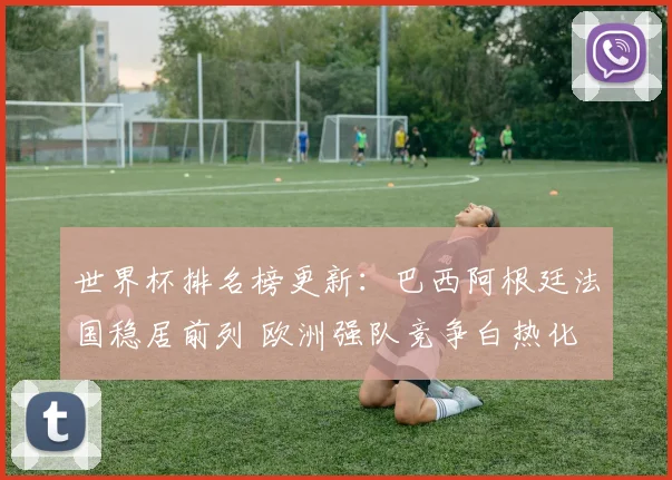世界杯排名榜更新：巴西阿根廷法国稳居前列 欧洲强队竞争白热化