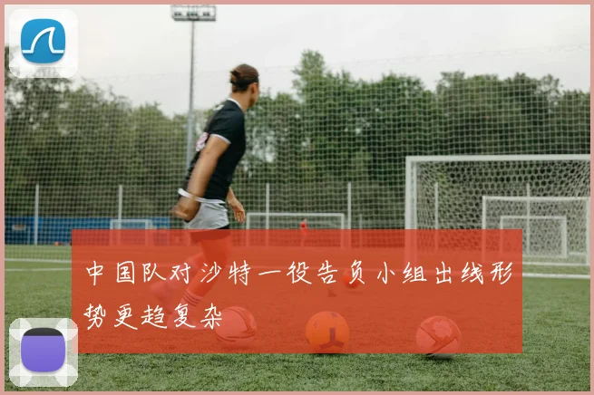 中国队对沙特一役告负小组出线形势更趋复杂
