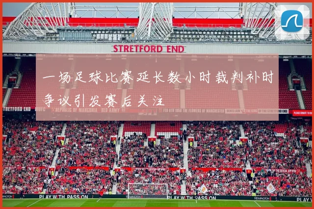 一场足球比赛延长数小时裁判补时争议引发赛后关注