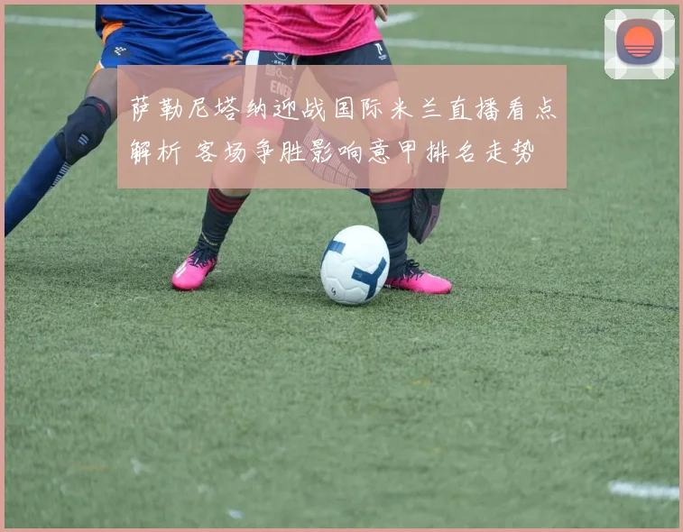 萨勒尼塔纳迎战国际米兰直播看点解析 客场争胜影响意甲排名走势