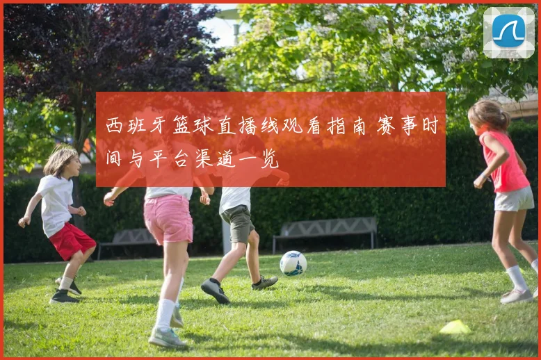 西班牙篮球直播线观看指南 赛事时间与平台渠道一览
