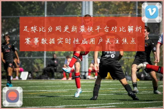 足球比分网更新最快平台对比解析 赛事数据实时性成用户关注焦点